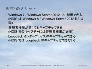 WFP のメリット
2015/11/28© 2015 Murachi Akira - CC BY-NC-ND - .NET Labo Nov. 201541
 Windows 7 / Windows Server 2012 でも利用できる
(NDIS は Windows 8 / Windows Server 2012 R2 以
降)
 管理者権限が無くてもキャプチャできる
(NDIS でのキャプチャには管理者権限が必要)
 Loopback インターフェイスのキャプチャができる
(NDIS では Loopback のキャプチャはできない)
 