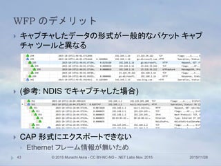 WFP のデメリット
2015/11/28© 2015 Murachi Akira - CC BY-NC-ND - .NET Labo Nov. 201543
 キャプチャしたデータの形式が一般的なパケット キャプ
チャ ツールと異なる
 (参考: NDIS でキャプチャした場合)
 CAP 形式にエクスポートできない
 Ethernet フレーム情報が無いため
 