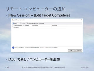 リモート コンピューターの追加
2015/11/28© 2015 Murachi Akira - CC BY-NC-ND - .NET Labo Nov. 201547
 [New Session] – [Edit Target Computers]
 [Add] で新しいコンピューターを追加
 