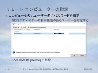 リモート コンピューターの指定
2015/11/28© 2015 Murachi Akira - CC BY-NC-ND - .NET Labo Nov. 201548
 コンピュータ名 / ユーザー名 / パスワードを指定
 NDIS プロバイダーの利用権限のあるユーザーを指定する
 Localhost は [Delete] で削除
 