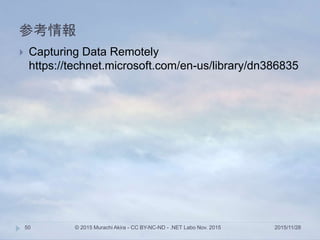 参考情報
2015/11/28© 2015 Murachi Akira - CC BY-NC-ND - .NET Labo Nov. 201550
 Capturing Data Remotely
https://technet.microsoft.com/en-us/library/dn386835
 