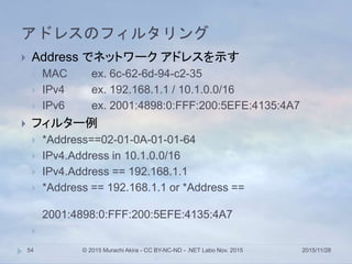 アドレスのフィルタリング
2015/11/28© 2015 Murachi Akira - CC BY-NC-ND - .NET Labo Nov. 201554
 Address でネットワーク アドレスを示す
 MAC ex. 6c-62-6d-94-c2-35
 IPv4 ex. 192.168.1.1 / 10.1.0.0/16
 IPv6 ex. 2001:4898:0:FFF:200:5EFE:4135:4A7
 フィルター例
 *Address==02-01-0A-01-01-64
 IPv4.Address in 10.1.0.0/16
 IPv4.Address == 192.168.1.1
 *Address == 192.168.1.1 or *Address ==
2001:4898:0:FFF:200:5EFE:4135:4A7

 