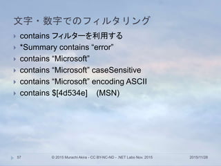文字・数字でのフィルタリング
2015/11/28© 2015 Murachi Akira - CC BY-NC-ND - .NET Labo Nov. 201557
 contains フィルターを利用する
 *Summary contains “error”
 contains “Microsoft”
 contains “Microsoft” caseSensitive
 contains “Microsoft” encoding ASCII
 contains $[4d534e] (MSN)
 