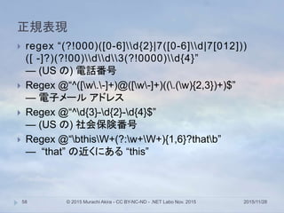 正規表現
2015/11/28© 2015 Murachi Akira - CC BY-NC-ND - .NET Labo Nov. 201558
 regex “(?!000)([0-6]d{2}|7([0-6]d|7[012]))
([ -]?)(?!00)dd3(?!0000)d{4}”
— (US の) 電話番号
 Regex @“^([w.-]+)@([w-]+)((.(w){2,3})+)$”
— 電子メール アドレス
 Regex @“^d{3}-d{2}-d{4}$”
— (US の) 社会保険番号
 Regex @“bthisW+(?:w+W+){1,6}?thatb”
— “that” の近くにある “this”
 