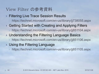View Filter の参考資料
2015/11/28© 2015 Murachi Akira - CC BY-NC-ND - .NET Labo Nov. 201562
 Filtering Live Trace Session Results
 https://technet.microsoft.com/en-us/library/jj738055.aspx
 Getting Started with Creating and Applying Filters
 https://technet.microsoft.com/en-us/library/jj851104.aspx
 Understanding the Filtering Language Basics
 https://technet.microsoft.com/en-us/library/jj851106.aspx
 Using the Filtering Language
 https://technet.microsoft.com/en-us/library/jj851105.aspx
 