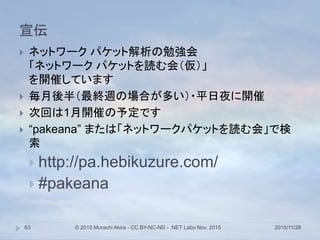 宣伝
2015/11/28© 2015 Murachi Akira - CC BY-NC-ND - .NET Labo Nov. 201563
 ネットワーク パケット解析の勉強会
「ネットワーク パケットを読む会（仮）」
を開催しています
 毎月後半（最終週の場合が多い）・平日夜に開催
 次回は1月開催の予定です
 “pakeana” または「ネットワークパケットを読む会」で検
索
 http://pa.hebikuzure.com/
 #pakeana
 