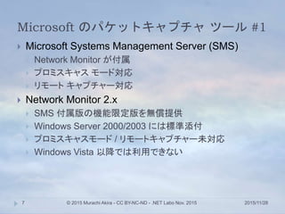 Microsoft のパケットキャプチャ ツール #1
2015/11/28© 2015 Murachi Akira - CC BY-NC-ND - .NET Labo Nov. 20157
 Microsoft Systems Management Server (SMS)
 Network Monitor が付属
 プロミスキャス モード対応
 リモート キャプチャー対応
 Network Monitor 2.x
 SMS 付属版の機能限定版を無償提供
 Windows Server 2000/2003 には標準添付
 プロミスキャスモード / リモートキャプチャー未対応
 Windows Vista 以降では利用できない
 