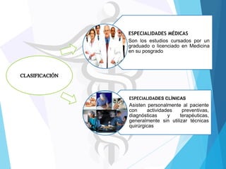 ESPECIALIDADES MÉDICAS
Son los estudios cursados por un
graduado o licenciado en Medicina
en su posgrado

ESPECIALIDADES CLÍNICAS

Asisten personalmente al paciente
con
actividades
preventivas,
diagnósticas
y
terapéuticas,
generalmente sin utilizar técnicas
quirúrgicas

 