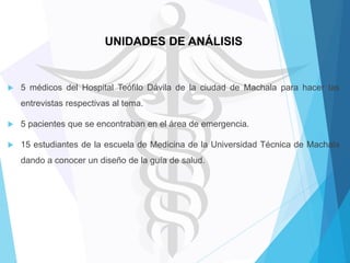 UNIDADES DE ANÁLISIS



5 médicos del Hospital Teófilo Dávila de la ciudad de Machala para hacer las
entrevistas respectivas al tema.



5 pacientes que se encontraban en el área de emergencia.



15 estudiantes de la escuela de Medicina de la Universidad Técnica de Machala
dando a conocer un diseño de la guía de salud.

 