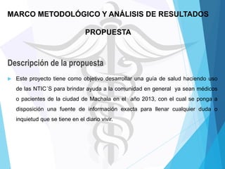 MARCO METODOLÓGICO Y ANÁLISIS DE RESULTADOS

PROPUESTA

Descripción de la propuesta


Este proyecto tiene como objetivo desarrollar una guía de salud haciendo uso
de las NTIC´S para brindar ayuda a la comunidad en general ya sean médicos
o pacientes de la ciudad de Machala en el año 2013, con el cual se ponga a
disposición una fuente de información exacta para llenar cualquier duda o

inquietud que se tiene en el diario vivir.

 