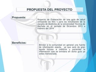 PROPUESTA DEL PROYECTO
Propuesta:

Beneficios:

Proyecto de Elaboración de una guía de salud
utilizando las Ntic´s para los estudiantes de la
escuela de Medicina de la Universidad Técnica de
Machala en el periodo de Diciembre 2013 a
Febrero del 2014

Brindar a la comunidad en general una fuente
de información exacta, ya que será de gran
ayuda incluso a médicos y pacientes la
información que se brindara en dicha guía ya
antes mencionada.

 