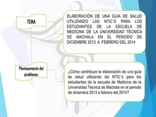 ELABORACIÓN DE UNA GUIA DE SALUD
UTILIZANDO LAS NTIC´S PARA LOS
ESTUDIANTES DE LA ESCUELA DE
MEDICINA DE LA UNIVERSIDAD TÉCNICA
DE MACHALA EN EL PERIODO DE
DICIEMBRE 2013 A FEBRERO DEL 2014

¿Cómo contribuye la elaboración de una guía
de salud utilizando las NTIC´s para los
estudiantes de la escuela de Medicina de la
Universidad Técnica de Machala en el periodo
de diciembre 2013 a febrero del 2014?

 