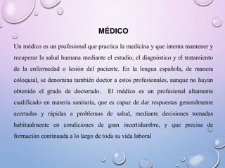 MÉDICO
Un médico es un profesional que practica la medicina y que intenta mantener y
recuperar la salud humana mediante el estudio, el diagnóstico y el tratamiento
de la enfermedad o lesión del paciente. En la lengua española, de manera
coloquial, se denomina también doctor a estos profesionales, aunque no hayan
obtenido el grado de doctorado.

El médico es un profesional altamente

cualificado en materia sanitaria, que es capaz de dar respuestas generalmente
acertadas y rápidas a problemas de salud, mediante decisiones tomadas
habitualmente en condiciones de gran incertidumbre, y que precisa de
formación continuada a lo largo de toda su vida laboral

 