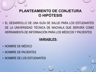 PLANTEAMIENTO DE CONJETURA
O HIPÓTESIS
• EL DESARROLLO DE UNA GUÍA DE SALUD PARA LOS ESTUDIANTES
DE LA UNIVERSIDAD TÉCNICA DE MACHALA QUE SERVIRÁ COMO
HERRAMIENTA DE INFORMACIÓN PARA LOS MÉDICOS Y PACIENTES

VARIABLES:
• NOMBRE DE MÉDICO
• NOMBRE DE PACIENTES
• NOMBRE DE LOS ESTUDIANTES

 