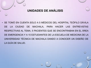 UNIDADES DE ANÁLISIS

• SE TOMÓ EN CUENTA SOLO A 5 MÉDICOS DEL HOSPITAL TEÓFILO DÁVILA
DE

LA

CIUDAD

DE

MACHALA,

PARA

HACER

LAS

ENTREVISTAS

RESPECTIVAS AL TEMA, 5 PACIENTES QUE SE ENCONTRABAN EN EL ÁREA
DE EMERGENCIA Y A 15 ESTUDIANTES DE LA ESCUELA DE MEDICINA DE LA
UNIVERSIDAD TÉCNICA DE MACHALA DANDO A CONOCER UN DISEÑO DE
LA GUÍA DE SALUD.

 