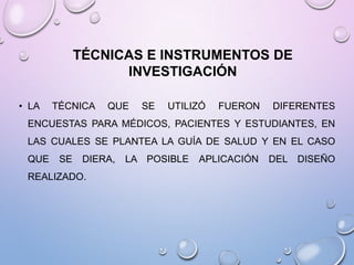 TÉCNICAS E INSTRUMENTOS DE
INVESTIGACIÓN
• LA

TÉCNICA

QUE

SE

UTILIZÓ

FUERON

DIFERENTES

ENCUESTAS PARA MÉDICOS, PACIENTES Y ESTUDIANTES, EN
LAS CUALES SE PLANTEA LA GUÍA DE SALUD Y EN EL CASO
QUE

SE

DIERA,

REALIZADO.

LA POSIBLE

APLICACIÓN

DEL DISEÑO

 