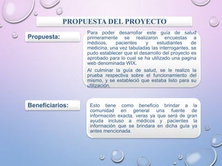 PROPUESTA DEL PROYECTO
Propuesta:

Beneficiarios:

Para poder desarrollar este guía de salud
primeramente se realizaron encuestas a
médicos,
pacientes
y
estudiantes
de
medicina, una vez tabuladas las interrogantes, se
pudo establecer que el desarrollo del proyecto es
aprobado para lo cual se ha utilizado una pagina
web denominada WIX.
Al culminar la guía de salud, se le realizo la
prueba respectiva sobre el funcionamiento del
mismo, y se estableció que estaba listo para su
utilización.

Esto tiene como beneficio brindar a la
comunidad en general una fuente de
información exacta, veras ya que será de gran
ayuda incluso a médicos y pacientes la
información que se brindara en dicha guía ya
antes mencionada.

 
