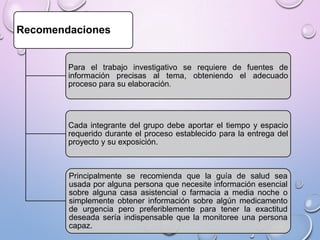 Recomendaciones

Para el trabajo investigativo se requiere de fuentes de
información precisas al tema, obteniendo el adecuado
proceso para su elaboración.

Cada integrante del grupo debe aportar el tiempo y espacio
requerido durante el proceso establecido para la entrega del
proyecto y su exposición.

Principalmente se recomienda que la guía de salud sea
usada por alguna persona que necesite información esencial
sobre alguna casa asistencial o farmacia a media noche o
simplemente obtener información sobre algún medicamento
de urgencia pero preferiblemente para tener la exactitud
deseada sería indispensable que la monitoree una persona
capaz.

 