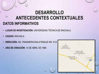 DESARROLLO
ANTECEDENTES CONTEXTUALES
DATOS INFORMATIVOS
• LUGAR DE INVESTIGACIÓN: UNIVERSIDAD TÉCNICA DE MACHALA
• CIUDAD: MACHALA
• DIRECCIÓN: AV. PANAMERICANA A PASAJE KM. 51/2
• AÑO DE CREACIÓN: 14 DE ABRIL DE 1969

 