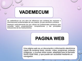 Un vademécum es una obra de referencia que contiene las nociones o
informaciones fundamentales de una materia, ya sea científica o artística.
Destacan particularmente los que utilizan los profesionales sanitarios para
consultar sobre presentaciones, composiciones y las principales
indicaciones de los medicamentos.

Una página web es un documento o información electrónica
capaz de contener texto, sonido, vídeo, programas, enlaces,
imágenes, y muchas otras cosas, adaptada para la llamada
World Wide Web, y que puede ser accedida mediante un
navegador.

 
