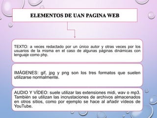 TEXTO: a veces redactado por un único autor y otras veces por los
usuarios de la misma en el caso de algunas páginas dinámicas con
lenguaje como php.

IMÁGENES: gif, jpg y png son los tres formatos que suelen
utilizarse normalmente.

AUDIO Y VÍDEO: suele utilizar las extensiones midi, wav o mp3.
También se utilizan las incrustaciones de archivos almacenados
en otros sitios, como por ejemplo se hace al añadir vídeos de
YouTube.

 