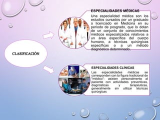 ESPECIALIDADES MÉDICAS
Una especialidad médica son los
estudios cursados por un graduado
o licenciado en Medicina en su
período de posgrado, que lo dotan
de un conjunto de conocimientos
médicos especializados relativos a
un área específica del cuerpo
humano, a técnicas quirúrgicas
específicas o a un método
diagnóstico determinado.

ESPECIALIDADES CLÍNICAS
Las
especialidades
médicas
se
corresponden con la figura tradicional de
"médico": asisten personalmente al
paciente con actividades preventivas,
diagnósticas
y
terapéuticas,
generalmente sin utilizar técnicas
quirúrgicas

 