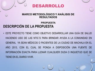 DESARROLLO
MARCO METODOLÓGICO Y ANÁLISIS DE
RESULTADOS
PROPUESTA

DESCRIPCIÓN DE LA PROPUESTA
• ESTE PROYECTO TIENE COMO OBJETIVO DESARROLLAR UNA GUÍA DE SALUD

HACIENDO USO DE LAS NTIC´S PARA BRINDAR AYUDA A LA COMUNIDAD EN
GENERAL YA SEAN MÉDICOS O PACIENTES DE LA CIUDAD DE MACHALA EN EL
AÑO 2013, CON EL CUAL SE PONGA A DISPOSICIÓN UNA FUENTE DE
INFORMACIÓN EXACTA PARA LLENAR CUALQUIER DUDA O INQUIETUD QUE SE
TIENE EN EL DIARIO VIVIR.

 