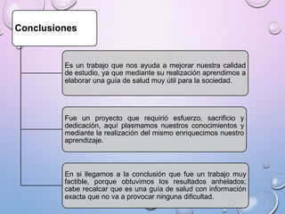 Conclusiones

Es un trabajo que nos ayuda a mejorar nuestra calidad
de estudio, ya que mediante su realización aprendimos a
elaborar una guía de salud muy útil para la sociedad.

Fue un proyecto que requirió esfuerzo, sacrificio y
dedicación, aquí plasmamos nuestros conocimientos y
mediante la realización del mismo enriquecimos nuestro
aprendizaje.

En si llegamos a la conclusión que fue un trabajo muy
factible, porque obtuvimos los resultados anhelados;
cabe recalcar que es una guía de salud con información
exacta que no va a provocar ninguna dificultad.

 