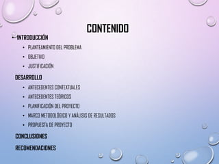 • INTRODUCCIÓN

CONTENIDO

• PLANTEAMIENTO DEL PROBLEMA
• OBJETIVO
• JUSTIFICACIÓN

DESARROLLO
• ANTECEDENTES CONTEXTUALES
• ANTECEDENTES TEÓRICOS
• PLANIFICACIÓN DEL PROYECTO
• MARCO METODOLÓGICO Y ANÁLISIS DE RESULTADOS
• PROPUESTA DE PROYECTO

CONCLUSIONES
RECOMENDACIONES

 