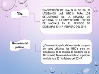 ELABORACIÓN DE UNA GUIA DE SALUD
UTILIZANDO LAS NTIC´S PARA LOS
ESTUDIANTES DE LA ESCUELA DE
MEDICINA DE LA UNIVERSIDAD TÉCNICA
DE MACHALA EN EL PERIODO DE
DICIEMBRE 2013 A FEBRERO DEL 2014

¿Cómo contribuye la elaboración de una guía
de salud utilizando las NTIC´s para los
estudiantes de la escuela de Medicina de la
Universidad Técnica de Machala en el periodo
de diciembre 2013 a febrero del 2014?

 