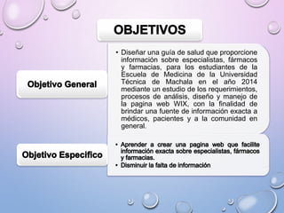 • Diseñar una guía de salud que proporcione
información sobre especialistas, fármacos
y farmacias, para los estudiantes de la
Escuela de Medicina de la Universidad
Técnica de Machala en el año 2014
mediante un estudio de los requerimientos,
procesos de análisis, diseño y manejo de
la pagina web WIX, con la finalidad de
brindar una fuente de información exacta a
médicos, pacientes y a la comunidad en
general.

 