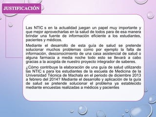 Las NTIC s en la actualidad juegan un papel muy importante y
que mejor aprovecharlas en la salud de todos para de esa manera
brindar una fuente de información eficiente a los estudiantes,
pacientes y médicos.
Mediante el desarrollo de esta guía de salud se pretende
solucionar muchos problemas como por ejemplo la falta de
información, desconocimiento de una casa asistencial de salud o
alguna farmacia a media noche todo esto se llevará a cabo
gracias a la acogida de nuestro proyecto integrador de saberes.
¿Cómo contribuye la elaboración de una guía de salud utilizando
las NTIC s para los estudiantes de la escuela de Medicina de la
Universidad Técnica de Machala en el periodo de diciembre 2013
a febrero del 2014? Mediante el desarrollo y aplicación de la guía
de salud se pretende solucionar el problema ya establecido
mediante encuestas realizadas a médicos y pacientes

 
