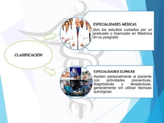ESPECIALIDADES MÉDICAS
Son los estudios cursados por un
graduado o licenciado en Medicina
en su posgrado

ESPECIALIDADES CLÍNICAS

Asisten personalmente al paciente
con
actividades
preventivas,
diagnósticas
y
terapéuticas,
generalmente sin utilizar técnicas
quirúrgicas

 