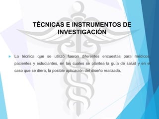 TÉCNICAS E INSTRUMENTOS DE
INVESTIGACIÓN



La técnica que se utilizó fueron diferentes encuestas para médicos,
pacientes y estudiantes, en las cuales se plantea la guía de salud y en el
caso que se diera, la posible aplicación del diseño realizado.

 