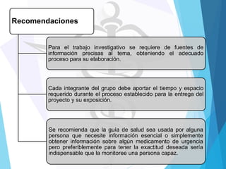 Recomendaciones

Para el trabajo investigativo se requiere de fuentes de
información precisas al tema, obteniendo el adecuado
proceso para su elaboración.

Cada integrante del grupo debe aportar el tiempo y espacio
requerido durante el proceso establecido para la entrega del
proyecto y su exposición.

Se recomienda que la guía de salud sea usada por alguna
persona que necesite información esencial o simplemente
obtener información sobre algún medicamento de urgencia
pero preferiblemente para tener la exactitud deseada sería
indispensable que la monitoree una persona capaz.

 