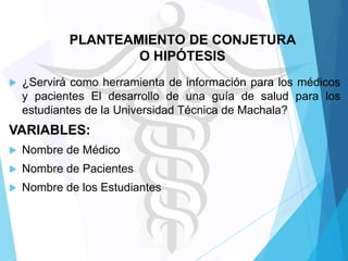 PLANTEAMIENTO DE CONJETURA
O HIPÓTESIS


¿Servirá como herramienta de información para los médicos
y pacientes El desarrollo de una guía de salud para los
estudiantes de la Universidad Técnica de Machala?

VARIABLES:


Nombre de Médico



Nombre de Pacientes



Nombre de los Estudiantes

 
