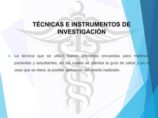 TÉCNICAS E INSTRUMENTOS DE
INVESTIGACIÓN



La técnica que se utilizó fueron diferentes encuestas para médicos,
pacientes y estudiantes, en las cuales se plantea la guía de salud y en el
caso que se diera, la posible aplicación del diseño realizado.

 