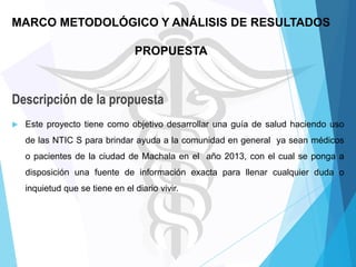 MARCO METODOLÓGICO Y ANÁLISIS DE RESULTADOS
PROPUESTA

Descripción de la propuesta


Este proyecto tiene como objetivo desarrollar una guía de salud haciendo uso

de las NTIC S para brindar ayuda a la comunidad en general ya sean médicos
o pacientes de la ciudad de Machala en el año 2013, con el cual se ponga a
disposición una fuente de información exacta para llenar cualquier duda o
inquietud que se tiene en el diario vivir.

 