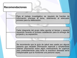 Recomendaciones

Para el trabajo investigativo se requiere de fuentes de
información precisas al tema, obteniendo el adecuado
proceso para su elaboración.

Cada integrante del grupo debe aportar el tiempo y espacio
requerido durante el proceso establecido para la entrega del
proyecto y su exposición.

Se recomienda que la guía de salud sea usada por alguna
persona que necesite información esencial o simplemente
obtener información sobre algún medicamento de urgencia
pero preferiblemente para tener la exactitud deseada sería
indispensable que la monitoree una persona capaz.

 