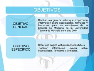 OBJETIVOS
OBJETIVO
GENERAL

• Diseñar una guía de salud que proporcione
información sobre especialistas, fármacos y
farmacias, para los estudiantes de la
Escuela de Medicina de la Universidad
Técnica de Machala en el año 2014

OBJETIVO
ESPECIFICO

• Crear una pagina web utilizando las Ntic s
• Facilitar
información
exacta
sobre
especialistas, fármacos y farmacias.

 