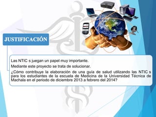 Las NTIC s juegan un papel muy importante.
Mediante este proyecto se trata de solucionar.
¿Cómo contribuye la elaboración de una guía de salud utilizando las NTIC s
para los estudiantes de la escuela de Medicina de la Universidad Técnica de
Machala en el periodo de diciembre 2013 a febrero del 2014?

 