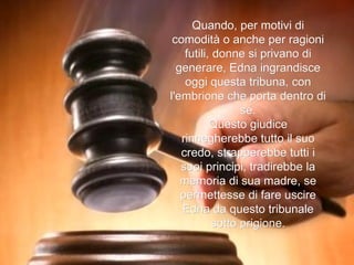 Quando, per motivi di comodità o anche per ragioni futili, donne si privano di generare, Edna ingrandisce oggi questa tribuna, con l'embrione che porta dentro di sé. Questo giudice rinnegherebbe tutto il suo credo, strapperebbe tutti i suoi principi, tradirebbe la memoria di sua madre, se permettesse di fare uscire Edna da questo tribunale sotto prigione. 