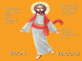 Coraggio….Coraggio….
C’è ancoraC’è ancora
tempotempo
PerPer
cambiarecambiare
rotta!rotta!
Mille anniMille anni
sono comesono come
un giornoun giorno
per Gesù,per Gesù,
ed uned un
giornogiorno
come millecome mille
annianni
BuonBuon Viaggio!Viaggio!
 