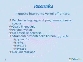 Panoramica In questo intervento vorrei affrontare: Perché un linguaggio di programmazione a scuola Quale linguaggio Perché Python Un possibile percorso Strumenti presenti nella libreria  pygraph : pyturtle pyig pyplot pycart Documentazione 