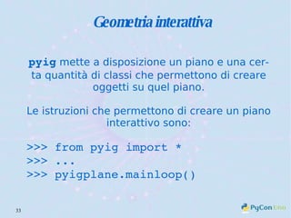 Geometria interattiva pyig  mette a disposizione un piano e una certa quantità di classi che permettono di creare oggetti su quel piano. Le istruzioni che permettono di creare un piano interattivo sono: >>> from pyig import * >>> ... >>> pyigplane.mainloop() 