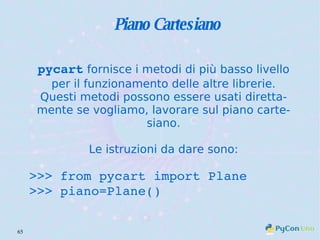 Piano Cartesiano pycart  fornisce i metodi di più basso livello per il funzionamento delle altre librerie. Questi metodi possono essere usati direttamente se vogliamo, lavorare sul piano cartesiano. Le istruzioni da dare sono: >>> from pycart import Plane >>> piano=Plane() 