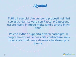 Algoritmi Tutti gli esercizi che vengono proposti nei libri scolastici da risolvere con Pascal o C possono essere risolti in modo molto simile anche in Python. Poiché Python supporta diversi paradigmi di programmazione, è possibile confrontare soluzioni sostanzialmente diverse allo stesso problema.  