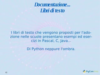 Documentazione... Libri di testo I libri di testo che vengono proposti per l'adozione nelle scuole presentano esempi ed esercizi in Pascal, C, Java... Di Python neppure l'ombra. 