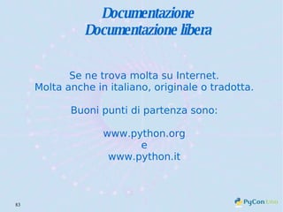 Documentazione Documentazione libera Se ne trova molta su Internet. Molta anche in italiano, originale o tradotta. Buoni punti di partenza sono: www.python.org e www.python.it 