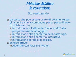 Materiale didattico in costruzione Sto realizzando: Un testo che può essere usato direttamente dagli alunni e che accompagna passo passo il lavoro di laboratorio: introduzione a Python da “hello world” alla programmazione ad oggetti, introduzione alla geometria della tartaruga, introduzione alla geometria interattiva, introduzione al foglio di calcolo. Schede attive: Algoritmi con Pascal e Python. 